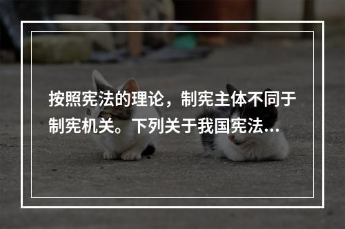 按照宪法的理论，制宪主体不同于制宪机关。下列关于我国宪法的制