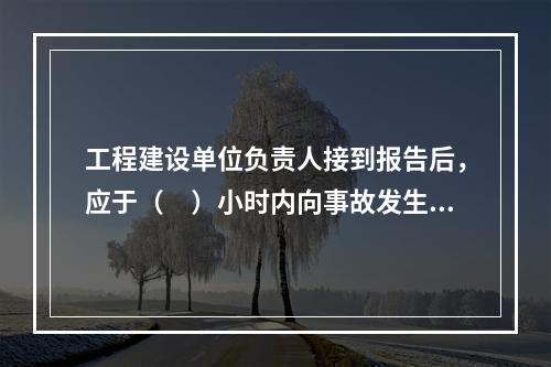 工程建设单位负责人接到报告后，应于（　）小时内向事故发生地县