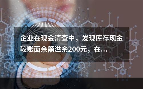 企业在现金清查中，发现库存现金较账面余额溢余200元，在未经