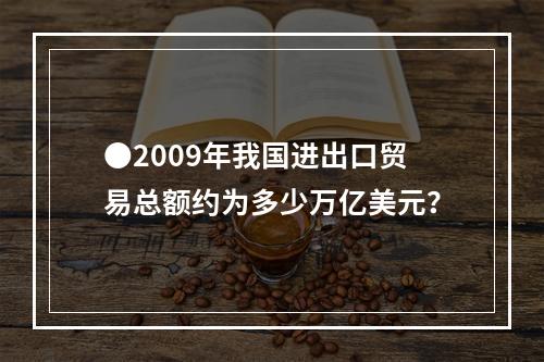 ●2009年我国进出口贸易总额约为多少万亿美元？