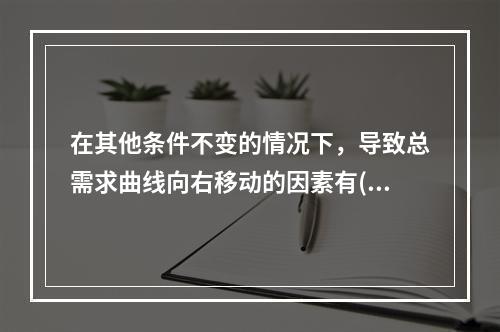 在其他条件不变的情况下，导致总需求曲线向右移动的因素有()。