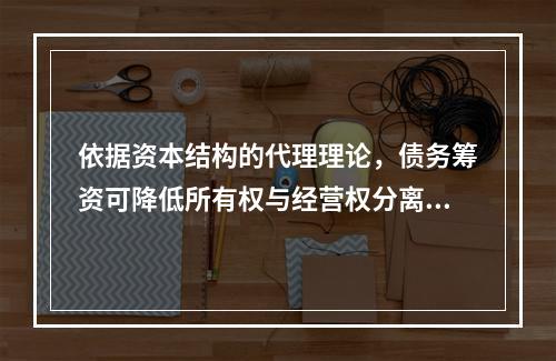 依据资本结构的代理理论，债务筹资可降低所有权与经营权分离而产