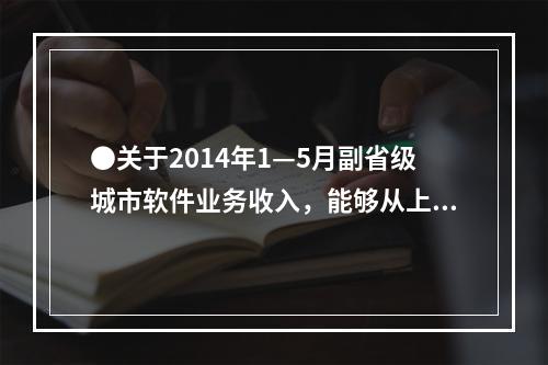 ●关于2014年1—5月副省级城市软件业务收入，能够从上述资