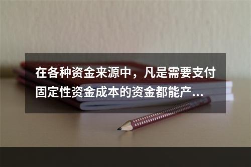 在各种资金来源中，凡是需要支付固定性资金成本的资金都能产生财