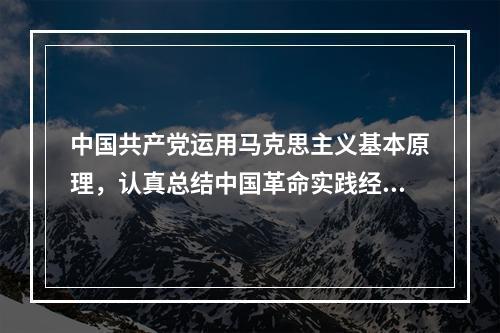 中国共产党运用马克思主义基本原理，认真总结中国革命实践经验，