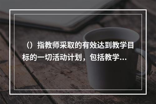 （）指教师采取的有效达到教学目标的一切活动计划，包括教学事项