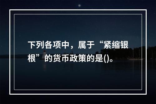 下列各项中，属于“紧缩银根”的货币政策的是()。