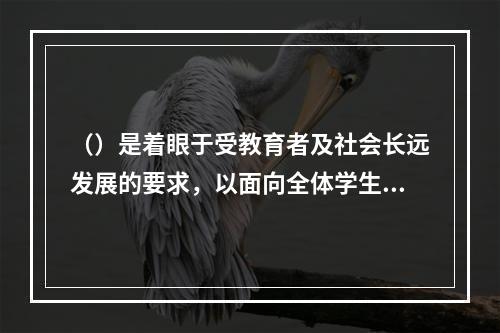 （）是着眼于受教育者及社会长远发展的要求，以面向全体学生、全