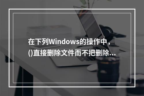 在下列Windows的操作中，()直接删除文件而不把删除文件