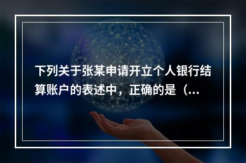 下列关于张某申请开立个人银行结算账户的表述中，正确的是（ ）