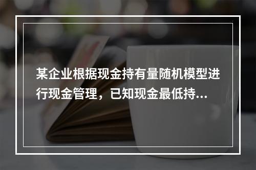 某企业根据现金持有量随机模型进行现金管理，已知现金最低持有量