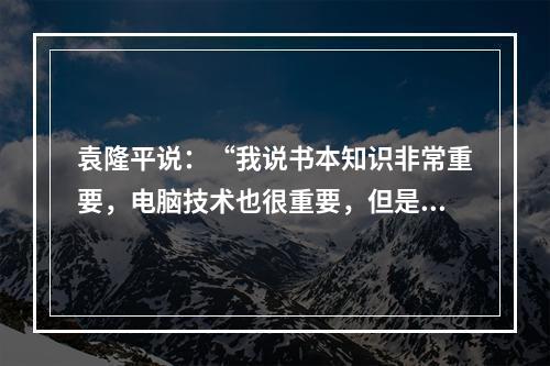 袁隆平说：“我说书本知识非常重要，电脑技术也很重要，但是书本