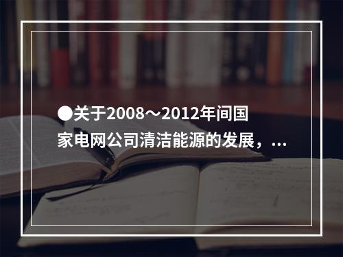 ●关于2008～2012年间国家电网公司清洁能源的发展，能够