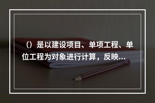 （）是以建设项目、单项工程、单位工程为对象进行计算，反映其建