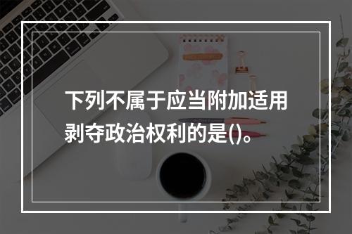 下列不属于应当附加适用剥夺政治权利的是()。