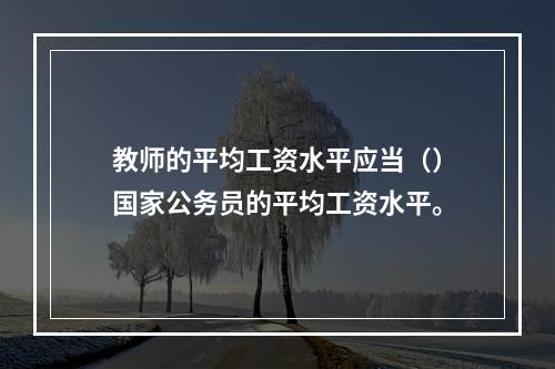 教师的平均工资水平应当（）国家公务员的平均工资水平。