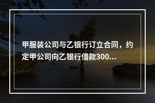 甲服装公司与乙银行订立合同，约定甲公司向乙银行借款300万元