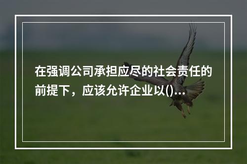 在强调公司承担应尽的社会责任的前提下，应该允许企业以()作为