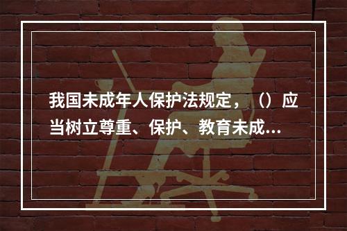 我国未成年人保护法规定，（）应当树立尊重、保护、教育未成年人