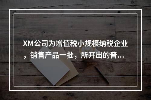 XM公司为增值税小规模纳税企业，销售产品一批，所开出的普通发