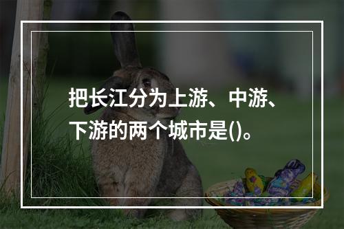 把长江分为上游、中游、下游的两个城市是()。