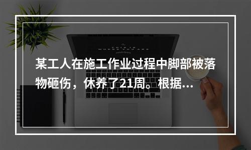 某工人在施工作业过程中脚部被落物砸伤，休养了21周。根据《企