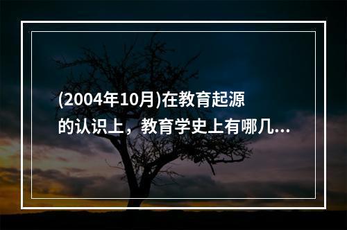 (2004年10月)在教育起源的认识上，教育学史上有哪几种经