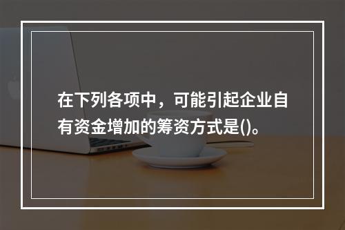 在下列各项中，可能引起企业自有资金增加的筹资方式是()。