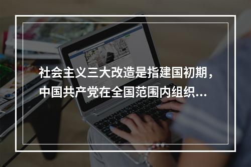 社会主义三大改造是指建国初期，中国共产党在全国范围内组织的对