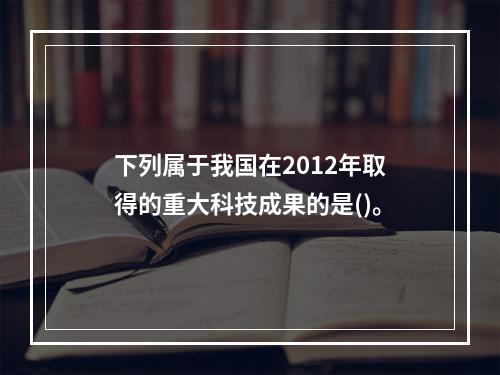 下列属于我国在2012年取得的重大科技成果的是()。