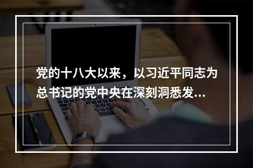 党的十八大以来，以习近平同志为总书记的党中央在深刻洞悉发展新