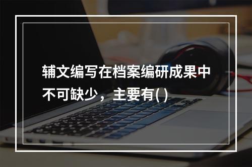 辅文编写在档案编研成果中不可缺少，主要有( )