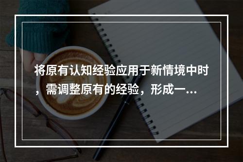 将原有认知经验应用于新情境中时，需调整原有的经验，形成一种更