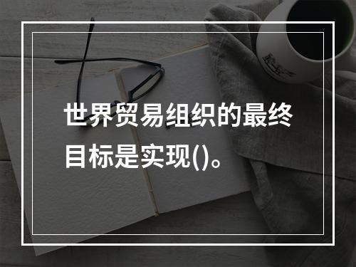 世界贸易组织的最终目标是实现()。