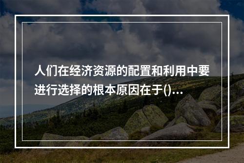 人们在经济资源的配置和利用中要进行选择的根本原因在于()。