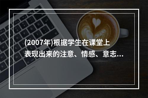 (2007年)根据学生在课堂上表现出来的注意、情感、意志、定