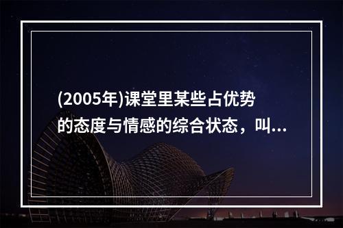 (2005年)课堂里某些占优势的态度与情感的综合状态，叫做（