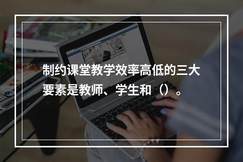 制约课堂教学效率高低的三大要素是教师、学生和（）。