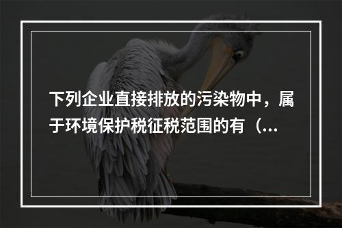 下列企业直接排放的污染物中，属于环境保护税征税范围的有（　）