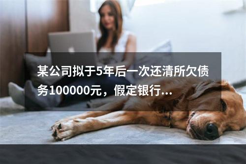 某公司拟于5年后一次还清所欠债务100000元，假定银行利息