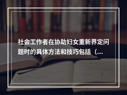 社会工作者在协助妇女重新界定问题时的具体方法和技巧包括（　　