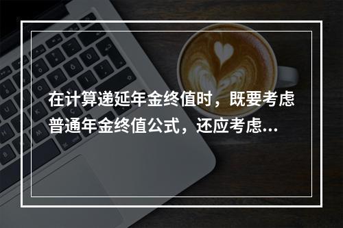 在计算递延年金终值时，既要考虑普通年金终值公式，还应考虑递延