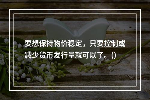 要想保持物价稳定，只要控制或减少货币发行量就可以了。()