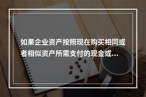 如果企业资产按照现在购买相同或者相似资产所需支付的现金或者现