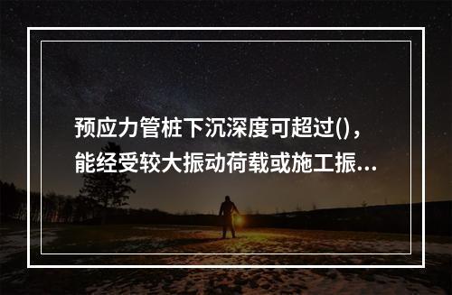 预应力管桩下沉深度可超过()，能经受较大振动荷载或施工振动，