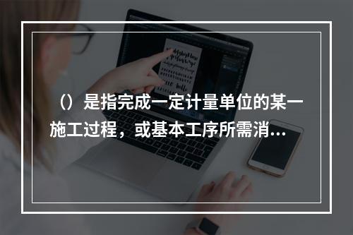 （）是指完成一定计量单位的某一施工过程，或基本工序所需消耗的