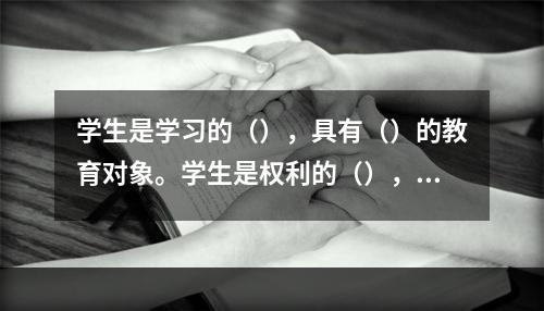 学生是学习的（），具有（）的教育对象。学生是权利的（），享有