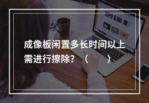 成像板闲置多长时间以上需进行擦除？（　　）