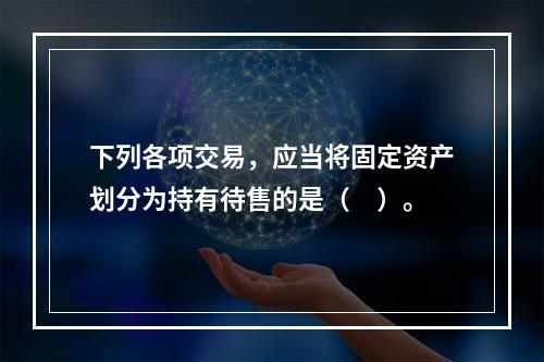 下列各项交易，应当将固定资产划分为持有待售的是（ ）。