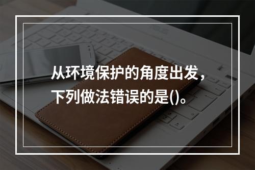 从环境保护的角度出发，下列做法错误的是()。